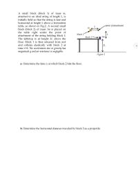 A small block (block 1) of mass m,
attached to an ideal string of length L, is
initially held so that the string is taut and
horizontal at height L above a frictionless
table, as shown in Fig.2. A second small
block (block 2) of mass 3m is placed on
the table right under the point of
attachment of the string holding block 1.
The tabletop is at height 2L above the
-point of attachment
m
block 1
block 2
Зт
floor. Block 1 is then released from rest
and collides elastically with block 2 at
time t=0. The acceleration due to gravity has
magnitude g and air resistance is negligible.
2L
4
Figure 2
a- Determine the time t2 at which block 2 hits the floor.
b- Determine the horizontal distance traveled by block 2 as a projectile.
