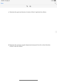 4:00 PM Thu May 13
* 99%
Done
To o
c- Determine the speed and direction of motion of block 1 right after the collision.
d- Determine the maximum angular displacement (measured from the vertical direction)
of block 1 after the collision.
