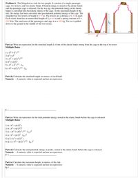 Problem 4: The Slingshot is a ride for two people. It consists of a single passenger
cage, two towers, and two elastic bands. Potential energy is stored in the elastic bands
and the passenger cage is released. On the way up, this potential energy in the elastic
bands is converted into the kinetic energy of the cage. At the maximum height of the
ride, the energy has been converted into gravitational potential energy of the cage. The
slingshot has two towers of height h = 75 m. The towers are a distance d = 32 m apart.
Each elastic band has an unstretched length of Lo = 41 m and a spring constant of k =
295 N/m. The total mass of the passengers and cage is m = 395 kg. The car is pulled
down to the ground in the middle of the two towers.
MŨ
Part (a) Write an expression for the stretched length L of one of the elastic bands strung from the cage to the top of its tower.
MultipleChoice :
1) (h² + d² )!/2
2) h² + d²
3) ( h² + (d/2)² )/2
4) h? + (d/2)?
5) ( h2 + d² )'/2 - Lo
6) ( h? + (d/2)? )1/2 - Lo
Part (b) Calculate the stretched length, in meters, of each band.
Numeric : A numeric value is expected and not an expression.
L =
Part (c) Write an expression for the total potential energy stored in the elastic bands before the cage is released.
MultipleChoice :
1) k ( h² + (d/2)² )
2) k ( h? + (d/2)2)2
3) k ( (h² + (d/2)2 )2 - Lo )²
4) k ( h? + (d/2)² - Lo)²
5) k/2 ( h² + (d/2)? )
6) k/2 ( (h² + (d/2)² )!12 - Lo )²
Part (d) Calculate the total potential energy, in joules, stored in the elastic bands before the cage is released.
Numeric : A numeric value is expected and not an expression.
U =
Part (e) Calculate the maximum height, in meters, of the ride.
Numeric : A numeric value is expected and not an expression.
hf =.
