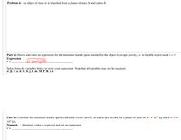 Problem 6: An object of mass m is launched from a planet of mass M and radius R.
Part (a) Derive and enter an expression for the minimum launch speed needed for the object to escape gravity, i.e. to be able to just reach r = ∞.
Expression :
V =
Select from the variables below to write your expression. Note that all variables may not be required.
a., B, 0, a, d, G, h,j, k, m, M, P, R, t, z
Part (b) Calculate this minimum launch speed (called the escape speed), in meters per second, for a planet of mass M = 2 × 10-4 kg and R = 89 ×
10° km.
Numeric : A numeric value is expected and not an expression.
v =
