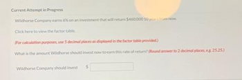 Current Attempt in Progress
Wildhorse Company earns 6% on an investment that will return $450,000 10 years from now.
Click here to view the factor tabi
(For calculation purposes, use 5 decimal places as displayed in the factor provided)
What is the amount Wildhorse should invest now to earn this rat of return? (Round answer to 2 decimal places, eg 25.253
Wildhorse Company should invest
5