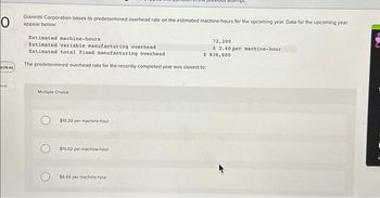 O
Giannitti Corporation bases its predetermined overhead rate on the estimated machine-hours for the upcoming year. Data for the upcoming year
appear below:
0:09:40
ook
Estimated machine-hours
Estimated variable manufacturing overhead
Estimated total fixed manufacturing overhead
$
The predetermined overhead rate for the recently completed year was closest to:
Multiple Choice
$10.20 per machine-hour
$15.02 per machine-hour
empe
$6.66 per machine-hour
72,200
$ 3.40 per machine-hour.
838,800