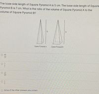 The base side length of Square Pyramid A is 5 cm. The base side length of Square
Pyramid B is 7 cm. What is the ratio of the volume of Square Pyramid A to the
volume of Square Pyramid B?
Square Pyramid A
Square Pyramid E
О 49
25
O 7
5
O 25
49
O 5
O None of the other answers are correct
