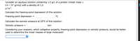 Consider an aqueous solution containing 1.0 g/L of a protein (molar mass =
8.9 x 104 g/mol) with a density of 1.0
g/cm³.
Calculate the freezing-point depression of this solution.
Freezing-point depression
°C
Calculate the osmotic pressure at 25°C of this solution.
Osmotic pressure =
torr
Considering your answers, which colligative property, freezing-point depression or osmotic pressure, would be better
used to determine the molar masses of large molecules?
