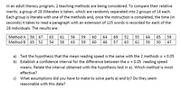 In an adult literacy program, 2 teaching methods are being considered. To compare their relative
merits, a group of 28 illiterates is taken, which are randomly separated into 2 groups of 14 each.
Each group is literate with one of the methods and, once the instruction is completed, the time (in
seconds) it takes to read a paragraph with an extension of 125 words is recorded for each of the
28 individuals. The results are:
Method A 58 67
63
61
56
59
60
64
69
52
55
64
65
59
Method B
65 52
54
58
63
59
60
48
57
63
62
59
50
47
a) Test the hypothesis that the mean reading speed is the same with the 2 methods a = 0.05
b) Establish a confidence interval for the difference between the a = 0.05 reading speed
means. Relate the interval obtained with the hypothesis test in a). Which method is most
effective?
c) What assumptions did you have to make to solve parts a) and b)? Do they seem
reasonable with this data?
