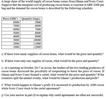 A large share of the world supply of cocoa beans comes from Ghana and Ivory Coast.
Suppose that the marginal cost of producing cocoa beans is constant at GHC1000 per
bag and the demand for cocoa beans is described by the following schedule.
Price (GHC) Quantity (bags)
5000
6000
7000
8000
9000
10000
11000
12000
8000
7000
6000
5000
4000
3000
2000
1000
a) If there were many suppliers of cocoa beans, what would be the price and quantity?
b) If there were only one supplier of cocoa, what would be the price and quantity?
c) At a meeting in October 2017 in Accra, the leaders of the two leading producers of
cocoa beans discussed the possibility of cooperating to boost the price of cocoa. If
Ghana and Ivory Coast formed a cartel, what would be the price and quantity? If the
countries split the market evenly, what would be Ghana's production and profit?
f) What would happen to Ghana's profit if it increased its production by 1000 cocoa
while Ivory Coast stuck to the cartel agreement?
g) Use your answer in part (f) to explain why cartel agreements are often not successful.