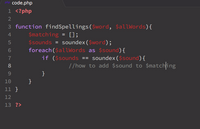 ### PHP Code Explanation

This section contains a PHP script designed to find words with similar pronunciations using the `soundex` algorithm. Below is a line-by-line breakdown of the code.

```php
<?php
function findSpellings($word, $allWords) {
    $matching = [];
    $sounds = soundex($word);
    foreach($allWords as $sound) {
        if ($sounds == soundex($sound)) {
            // how to add $sound to $matching
        }
    }
}
?>
```

**Code Details:**

1. **Opening PHP Tag:** `<?php` - Indicates the start of the PHP code block.
  
2. **Function Declaration:** `function findSpellings($word, $allWords)` defines a function named `findSpellings` that takes two parameters:
   - `$word`: A single word to be compared.
   - `$allWords`: An array of words for comparison.
  
3. **Initialize Array:** `$matching = [];` initializes an empty array to store words that have similar phonetic representations to `$word`.
  
4. **Soundex Conversion:** `$sounds = soundex($word);` computes the Soundex key of the input `$word`.
  
5. **Loop Through Words:** `foreach($allWords as $sound)` - Iterates over each word in the `$allWords` array.
  
6. **Soundex Comparison:** 
   ```php
   if ($sounds == soundex($sound)) {
   ```
   Checks if the Soundex key of the current word in `$allWords` matches that of `$word`.
  
7. **Add to Matching:** 
   ```php
   // how to add $sound to $matching
   ```
   The comment indicates where to insert code to add `$sound` to the `$matching` array if it passes the Soundex comparison.
  
8. **Closing Braces:** Properly closes the `foreach` loop and the function block.

9. **Closing PHP Tag:** `?>` denotes the end of the PHP code block.

This script is incomplete; it lacks logic to add matching words to the array. A possible completion would involve using `$matching[] = $sound;` within the `if` statement block.