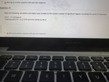 A Moving to another question will save this response.
Question 21
Make the following calculation and report your answer to the correct number of significant figures rounding the result if necessary.
(8.811 +3.1379)/48.61
meaning add 8.811 to 3.1379 and then divide by 48.61
A Moving to another question will save this response.
2
W
#3
20
E
F3
54
4
DOD
DOD
F4
R
%
5
F5
MacBook Pro
T
&
Y
7
*00