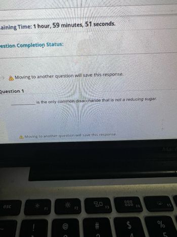 aining Time: 1 hour, 59 minutes, 51 seconds.
estion Completion Status:
Moving to another question will save this response.
Question 1
esc
is the only common disaccharide that is not a reducing sugar.
A Moving to another question will save this response.
F1
C
F2
ㅁㅁ
#C
F3
000
000
$
F4
1:
%
F5
5