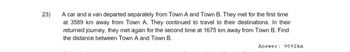 23)
A car and a van departed separately from Town A and Town B. They met for the first time
at 3589 km away from Town A. They continued to travel to their destinations. In their
returned journey, they met again for the second time at 1675 km away from Town B. Find
the distance between Town A and Town B.
Answer: 9092km