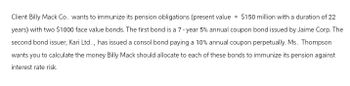 Client Billy Mack Co. wants to immunize its pension obligations (present value = $150 million with a duration of 22
years) with two $1000 face value bonds. The first bond is a 7-year 5% annual coupon bond issued by Jaime Corp. The
second bond issuer, Kari Ltd., has issued a consol bond paying a 10% annual coupon perpetually. Ms. Thompson
wants you to calculate the money Billy Mack should allocate to each of these bonds to immunize its pension against
interest rate risk.