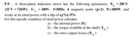 P.9 - A three-phase induction motor has the following parameters: P, = 20CV
(1CV = 736W), Uc. = 380V , f-50HZ, 4 magnetic poles (p=2), P,=400W, and
works at its rated power with a slip of s„(%)=5%.
For this specific condition of rated power calculate:
a) - the internal power (P)
b) - the torque available at the shaft (Tm, )
c) - the rotor copper losses (Pc,)
