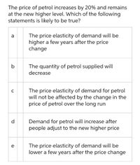 The price of petrol increases by 20% and remains
at the new higher level. Which of the following
statements is likely to be true?
The price elasticity of demand will be
higher a few years after the price
change
a
The quantity of petrol supplied will
decrease
The price elasticity of demand for petrol
will not be affected by the change in the
price of petrol over the long run
d
Demand for petrol will increase after
people adjust to the new higher price
The price elasticity of demand will be
lower a few years after the price change
