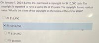 On January 1, 2024, Lanny, Inc. purchased a copyright for $410,000 cash. The
copyright is expected to have a useful life of 25 years. The copyright has no residual
value. What is the value of the copyright on the books at the end of 2028?
O A) $16,400
B) $328,000
C) $164,000
O D) $82,000
