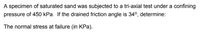 A specimen of saturated sand was subjected to a tri-axial test under a confining
pressure of 450 kPa. If the drained friction angle is 34°, determine:
The normal stress at failure (in KPa).
