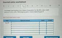 Journal entry worksheet
1
6.
7
8
16
..N .
Purchased merchandise from Waters Corporation for $6,000 under credit
terms of 1/10, n/45, FOB shipping point, invoice dated August 8.
Note: Enter debits before credits.
Date
General Journal
Debit
Credit
Aug 08
Record entry
Clear entry
View general journal
