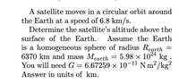 A satellite moves in a circular orbit around
the Earth at a speed of 6.8 km/s.
Determine the satellite's altitude above the
surface of the Earth.
Assume the Earth
is a homogeneous sphere of radius Rearth
6370 km and mass Mearth
You will need G = 6.67259 × 10-1" N m/kg²
Answer in units of km.
%3|
5.98 x 1024 kg
2
||
