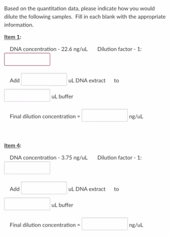 Based on the quantitation data, please indicate how you would
dilute the following samples. Fill in each blank with the appropriate
information.
Item 1:
DNA concentration - 22.6 ng/uL
Dilution factor - 1:
Add
uL DNA extract
to
uL buffer
Final dilution concentration =
ng/ul
Item 4:
DNA concentration - 3.75 ng/uL
Dilution factor - 1:
Add
uL DNA extract
to
uL buffer
Final dilution concentration =
ng/ul
