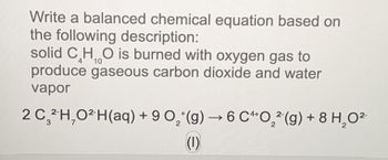 Write a balanced chemical equation based on
the following description:
solid CHO is burned with oxygen gas to
10
produce gaseous carbon dioxide and water
vapor
2 C₂²H₂O² H(aq) + 9 O₂(g) →6 C4O₂(g) + 8 H₂O²-
(1)