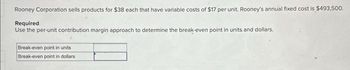 Rooney Corporation sells products for $38 each that have variable costs of $17 per unit. Rooney's annual fixed cost is $493,500.
Required
Use the per-unit contribution margin approach to determine the break-even point in units and dollars.
Break-even point in units
Break-even point in dollars