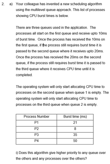 2.
a) Your colleague has invented a new scheduling algorithm
using the multilevel queue approach. This list of processes
showing CPU burst times is below.
There are three queues used in the application. The
processes all start on the first queue and receive upto 10ms
of burst time. Once the process has received the 10ms on
the first queue, if the process still requires burst time it is
passed to the second queue where it receives upto 20ms.
Once the process has received the 20ms on the second
queue, if the process still requires burst time it is passed to
the third queue where it receives CPU time until it is
completed.
The operating system will only start allocating CPU time to
processes on the second queue when queue 1 is empty. The
operating system will only start allocating CPU time to
processes on the third queue when queue 2 is empty.
Process Number
P1
P2
P3
P4
Burst time (ms)
21
8
35
50
i) Does this algorithm give higher priority to any queue over
the others and any processes over the others?