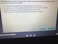 During early research in nuclear energy, why were scientists surprised that the products from splitting a uranium
nucleus had less mass than the reactants?
They expected that the large release of energy would cause an increase in mass.
Up to that time, only chemical changes were known to form less mass than they started with.
All known changes always started and ended with the same amount of mass.
Other known nuclear changes resulted in the same mass of products as reactants.
Next
Submit
Save and Exit
Mark this and return
centViewers/AssessmentViewer/Activit.
