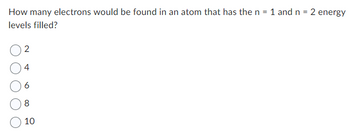 How many electrons would be found in an atom that has the n = 1 and n = 2 energy
levels filled?
2
4
6
8
10