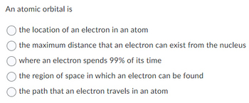 An atomic orbital is
the location of an electron in an atom
the maximum distance that an electron can exist from the nucleus
where an electron spends 99% of its time
the region of space in which an electron can be found
the path that an electron travels in an atom