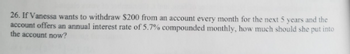 26. If Vanessa wants to withdraw $200 from an account every month for the next 5 years and the
account offers an annual interest rate of 5.7% compounded monthly, how much should she put into
the account now?