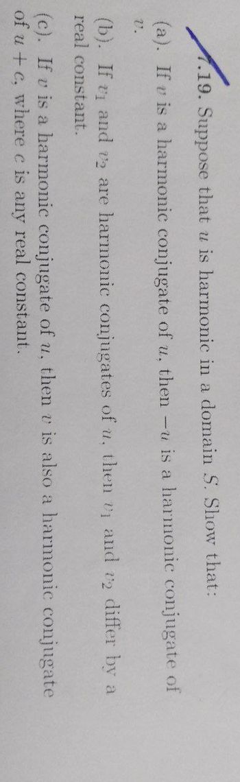 1.19. Suppose that u is harmonic in a domain S. Show that:
(a). If v is a harmonic conjugate of u, then -u is a harmonic conjugate of
V.
(b). If v and v₂ are harmonic conjugates of u, then 1 and 2 differ by a
real constant.
(c). If v is a harmonic conjugate of u, then v is also a harmonic conjugate
of u+c, where c is any real constant.