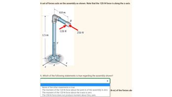 A set of forces acts on the assembly as shown. Note that the 120-N force is along the z-axis.
1.5 m
Z
0.8 m
120 N
X
B
250 N
1. Which of the following statements is true regarding the assembly shown?
None of the other statements is true.
The moment of the 120-N force about the point A of the assembly is zero.
The moment of the 120-N force about the x-axis is zero.
The 250-N force does not produce moment about the y axis.
N-m) of the forces ab