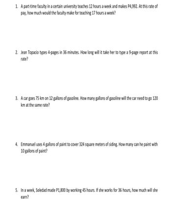 1. A part-time faculty in a certain university teaches 12 hours a week and makes P4,992. At this rate of
pay, how much would the faculty make for teaching 17 hours a week?
2. Jean Topacio types 4-pages in 36 minutes. How long will it take her to type a 9-page report at this
rate?
3. A car goes 75 km on 12 gallons of gasoline. How many gallons of gasoline will the car need to go 120
km at the same rate?
4. Emmanuel uses 4 gallons of paint to cover 324 square meters of siding. How many can he paint with
10 gallons of paint?
5. In a week, Soledad made P1,800 by working 45 hours. If she works for 36 hours, how much will she
earn?