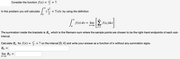 Consider the function f(x) = * +7.
4
x2
+7) dx by using the definition
3
In this problem you will calculate
9.
n
f(x) dx
= lim
2 f(x;)Ax
i=1
The summation inside the brackets is R, which is the Riemann sum where the sample points are chosen to be the right-hand endpoints of each sub-
interval.
Calculate R, for f(x) = * +7 on the interval [0, 4] and write your answer as a function of n without any summation signs.
lim Rp
n→00
