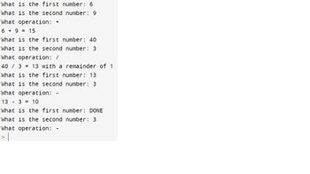 ### Mathematical Operations and Examples

1. **Addition Example:**
   - What is the first number: 6
   - What is the second number: 9
   - What operation: +
   - Calculation: \(6 + 9 = 15\)

2. **Division Example:**
   - What is the first number: 40
   - What is the second number: 3
   - What operation: /
   - Calculation: \(40 / 3 = 13\) with a remainder of 1

3. **Subtraction Example:**
   - What is the first number: 13
   - What is the second number: 3
   - What operation: -
   - Calculation: \(13 - 3 = 10\)

4. **Termination:**
   - What is the first number: DONE
   - What is the second number: 3
   - What operation: -

This sequence demonstrates basic arithmetic operations: addition, division with remainder, and subtraction. The input concludes with the word "DONE," indicating the end of operations.