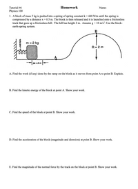 **Tutorial #6 - Homework**
**Physics 100**

1. A block of mass 2 kg is pushed into a spring of spring constant \( k = 448 \, \text{N/m} \) until the spring is compressed by a distance \( x = 0.5 \, \text{m} \). The block is then released and is launched onto a frictionless track that goes up a frictionless hill. The hill has a height of 2 m. Assume \( g = 10 \, \text{m/s}^2 \). Use the block-earth-spring system.

**Diagram Explanation:**
- There is a block with a mass of 2 kg compressed against a spring.
- The block is initially at point A and moves up to point B as it travels over a hill.
- The spring is compressed by 0.5 m.
- The height of the hill is 2 m, and it forms part of a frictionless path.

**Questions:**

A. Find the work (if any) done by the ramp on the block as it moves from point A to point B. Explain.

B. Find the kinetic energy of the block at point A. Show your work.

C. Find the speed of the block at point B. Show your work.

D. Find the acceleration of the block (magnitude and direction) at point B. Show your work.

E. Find the magnitude of the normal force by the track on the block at point B. Show your work.