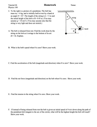 **Tutorial #6 Homework**

*Physics 100*

**2.** To the right is a picture of a pendulum. The bob has mass \( m_b = 6 \, \text{kg} \), and is initially held at rest by a hand at an angle \( \theta = 32^\circ \). The length of the string is \( L = 3 \, \text{m} \) and the initial height of the bob is \( H = 0.45 \, \text{m} \). (You may assume \( g = 10 \, \text{m/s}^2 \)). (You may assume also that the string is very light and does not stretch.)

- **Diagram Explanation:**
  - The diagram shows a pendulum with a bob suspended from a fixed point by a string. The string makes an angle \( \theta \) with the vertical. The hand holding the bob is visible at one end of the string, and the initial height \( H \) is the vertical distance from the bob's starting position to its lowest point.

**A.** The bob is released from rest. Find the work done by the string on the bob as it swings to the bottom of its arc (\(\theta = 0\)). Explain.

**B.** What is the bob's speed when \(\theta\) is zero? Show your work.

**C.** Find the acceleration of the bob (magnitude and direction) when \(\theta\) is zero. Show your work.

**D.** Find the net force (magnitude and direction) on the bob when \(\theta\) is zero. Show your work.

**E.** Find the tension in the string when \(\theta\) is zero. Show your work.

**F.** If instead of being released from rest the bob is given an initial speed of 4 m/s down along the path of the pendulum bob (tangent to the arc of the circle), what will be the highest height the bob will reach? Show your work.