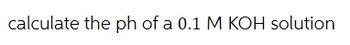 calculate the ph of a 0.1 M KOH solution