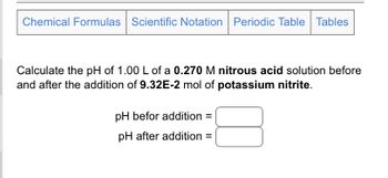 Chemical Formulas Scientific Notation Periodic Table Tables
Calculate the pH of 1.00 L of a 0.270 M nitrous acid solution before
and after the addition of 9.32E-2 mol of potassium nitrite.
pH befor addition =
pH after addition =