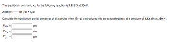 The equilibrium constant, K., for the following reaction is 3.11E-3 at 350 K:
2 IBr(g) — Br₂(g) + 12(g)
Calculate the equilibrium partial pressures of all species when IBr(g) is introduced into an evacuated flask at a pressure of 1.12 atm at 350 K.
PiBr =
PBT₂
P1₂
=
atm
atm
atm
