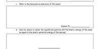 C.
What is the maximum acceleration of the mass?
Answer 4c:
d. How far above or below the equilibrium position will the kinetic energy of the mass
be equal to the elastic potential energy of the spring?
