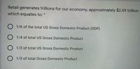 Retail generates trillions for our economy, approximately $2.59 trillion
which equates to:
O 1/6 of the total US Gross Domestic Product (GDP)
O 1/4 of total US Gross Domestic Product
O 1/3 of total US Gross Domestic Product
O 1/5 of total Gross Domestic Product
