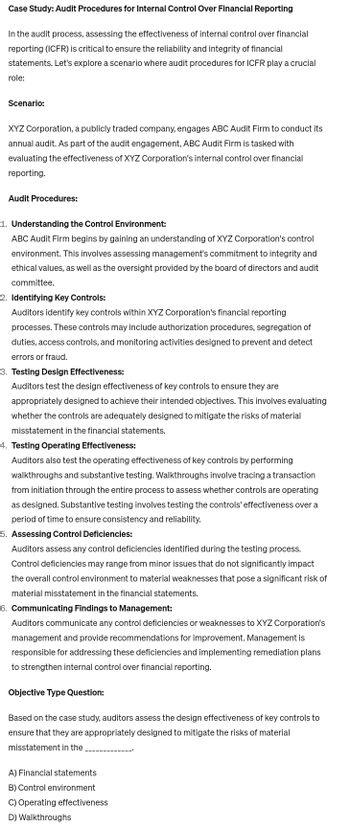 Case Study: Audit Procedures for Internal Control Over Financial Reporting
In the audit process, assessing the effectiveness of internal control over financial
reporting (ICFR) is critical to ensure the reliability and integrity of financial
statements. Let's explore a scenario where audit procedures for ICFR play a crucial
role:
Scenario:
XYZ Corporation, a publicly traded company, engages ABC Audit Firm to conduct its
annual audit. As part of the audit engagement, ABC Audit Firm is tasked with
evaluating the effectiveness of XYZ Corporation's internal control over financial
reporting.
Audit Procedures:
1. Understanding the Control Environment:
ABC Audit Firm begins by gaining an understanding of XYZ Corporation's control
environment. This involves assessing management's commitment to integrity and
ethical values, as well as the oversight provided by the board of directors and audit
committee.
2. Identifying Key Controls:
Auditors identify key controls within XYZ Corporation's financial reporting
processes. These controls may include authorization procedures, segregation of
duties, access controls, and monitoring activities designed to prevent and detect
errors or fraud.
3. Testing Design Effectiveness:
Auditors test the design effectiveness of key controls to ensure they are
appropriately designed to achieve their intended objectives. This involves evaluating
whether the controls are adequately designed to mitigate the risks of material
misstatement in the financial statements.
4. Testing Operating Effectiveness:
Auditors also test the operating effectiveness of key controls by performing
walkthroughs and substantive testing. Walkthroughs involve tracing a transaction
from initiation through the entire process to assess whether controls are operating
as designed. Substantive testing involves testing the controls' effectiveness over a
period of time to ensure consistency and reliability.
5. Assessing Control Deficiencies:
Auditors assess any control deficiencies identified during the testing process.
Control deficiencies may range from minor issues that do not significantly impact
the overall control environment to material weaknesses that pose a significant risk of
material misstatement in the financial statements.
6. Communicating Findings to Management:
Auditors communicate any control deficiencies or weaknesses to XYZ Corporation's
management and provide recommendations for improvement. Management is
responsible for addressing these deficiencies and implementing remediation plans
to strengthen internal control over financial reporting.
Objective Type Question:
Based on the case study, auditors assess the design effectiveness of key controls to
ensure that they are appropriately designed to mitigate the risks of material
misstatement in the
A) Financial statements
B) Control environment
C) Operating effectiveness
D) Walkthroughs