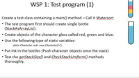 WSP 1: Test program (1)
Create a test class containing a main() method – Call it Watersort
• The test program first should create single bottle
(StackAsArrayList).
• Create objects of the character glass called red, green and blue.
• Use the following type of static variables:
static Character red= new Character('r');
• Put ink in the bottles (Push character objects onto the stack)
• Test the getStackSize() and CheckStackUniform() methods
thoroughly.
