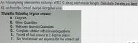 An infinitely long wire carries a charge of 5.3 C along each meter length. Calculate the electric field
42 cm from the line of charge along the wire.
Show the following in your answer:
A. Diagram
B. Given Quantities
C. Unknown Quantity/Quantities
D. Complete solution with relevant equations
E. Round off final answer to 2 decimal places
F. Box final answer and express it in the correct unit
76%
