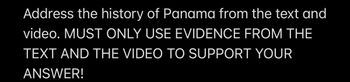 **Instruction:**

**Address the history of Panama from the text and video. MUST ONLY USE EVIDENCE FROM THE TEXT AND THE VIDEO TO SUPPORT YOUR ANSWER!**

**Note:** There are no graphs or diagrams in this image.