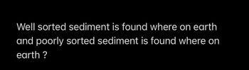 Well sorted sediment is found where on earth
and poorly sorted sediment is found where on
earth?