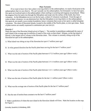 Name:
Plate Tectonics
If we want to know how fast a plate is moving relative to the asthenosphere, we need a fixed point in the
asthenosphere that we can observe. We can't actually see the asthenosphere, but fortunately we have hot spots.
Hot spots are localized spots in the asthenosphere where melting is occurring and magmas are produced. When
the magmas from hot spots rise through the lithosphere and erupt onto the surface of the Earth, they form
volcanoes. As the lithosphere moves over the hot spot, a chain of volcanoes is produced. From the ages of
rocks in these volcanoes, we can determine how fast the lithosphere is moving relative to the asthenosphere.
Hot spots do not usually occur at plate boundaries; hence volcanism that occurs at hot spots is called intraplate
volcanism. The chain of Hawaiian Islands, located in the middle of the Pacific plate, is a hot spot chain. Rates
of plate motion are usually expressed in centimeters per year (cm/yr).
Exercise 1
Study the map of the Hawaiian Islands given in Figure 1. The number in parentheses underneath the name of
each island is the average age (in millions of years) of the rocks on that island. Kilauea, on the big island of
Hawaii, is the largest active volcano in the Hawaiian chain. This volcano is currently sitting on tip of the
Hawaiian hot spot in the asthenosphere.
A. What island was sitting on top of the Hawaiian hot spot 4.7 million years ago?
B. In what general direction has the Pacific plate been moving for the last 4.7 million years?
C. What was the rate of motion of the Pacific plate between 4.7-2.5 million years ago? (Show work.)
D. What was the rate of motion of the Pacific plate between 2.5-1.6 million years ago? (Show work.)
E. What was the rate of motion of the Pacific plate between 1.6-1.1 million years ago? (Show work.)
F. What was the rate of motion of the Pacific plate for the last 1.1 million years? (Show work.)
G. What was the average rate of motion of the Pacific plate for the last 4.7 million years?
H. Has the rate of motion been constant over the last 4.7 million years?
I. Make a prediction of where the next island in the Hawaiian islands will form. Mark the location on the map
for Figure 1.
Connolly, Goodrich, & Weisberg, 2005