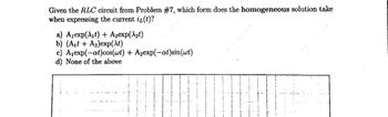 Given the RLC circuit from Problem #7, which form does the homogeneous solution take
when expressing the current iz(t)?
a) A₁exp(λ₁t) + A₂exp(λ₂t)
b) (A₁t+ A₂)exp(xt)
c) A₁exp(-at)cos(wt) + A₂exp(-at)sin(wt)
d) None of the above