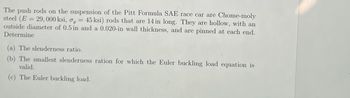 The push rods on the suspension of the Pitt Formula SAE race car are Chome-moly
steel (E = 29,000 ksi, o, = 45 ksi) rods that are 14 in long. They are hollow, with an
outside diameter of 0.5 in and a 0.020-in wall thickness, and are pinned at each end.
Determine
(a) The slenderness ratio.
(b) The smallest slenderness ration for which the Euler buckling load equation is
valid.
(c) The Euler buckling load.