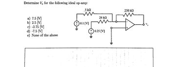 Determine V, for the following ideal op-amp:
5 ΚΩ
26 ΚΩ
0.1 [V]
LA25
0.25 [V]
a) 7.5 [V]
b) 2.5 [V]
c) -3.75 [V]
d) -7.5 [V]
e) None of the above
250 ΚΩ